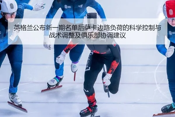 英格兰公布新一期名单后萨卡边路负荷的科学控制与战术调整及俱乐部协调建议